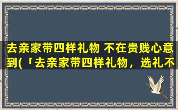 去亲家带四样礼物 不在贵贱心意到(「去亲家带四样礼物，选礼不需在价钱上面，这些新颖礼物你亲家会喜欢！」)